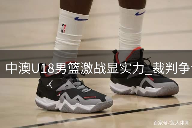 中澳U18男篮激战显实力 裁判争议引深思