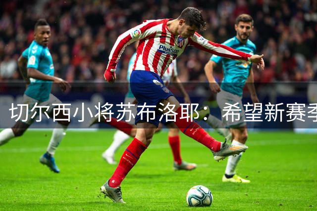 切尔西小将苏布洛耶：希望新赛季能在一线队获得一些机会