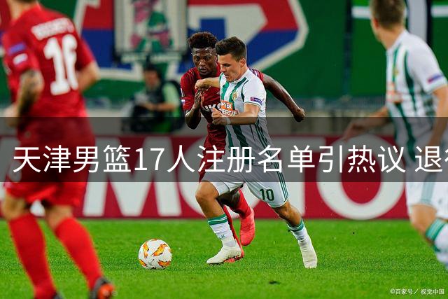 天津男篮17人注册名单引热议 退役转战娱乐圈球员重返CBA