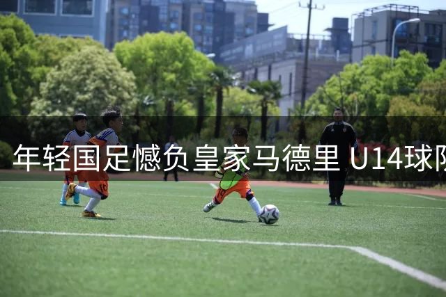 年轻国足憾负皇家马德里 U14球队对阵强敌展现韧性