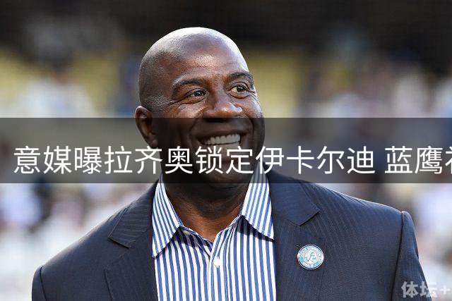 意媒曝拉齐奥锁定伊卡尔迪 蓝鹰补强锋线瞄准两大目标